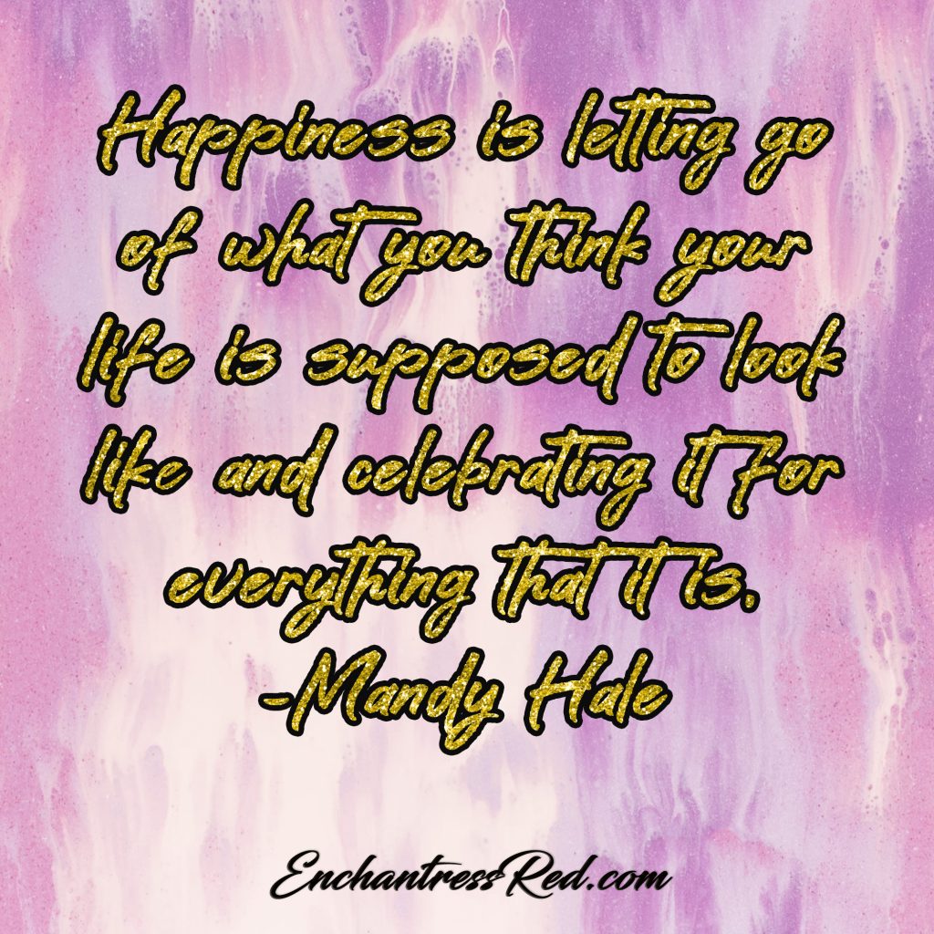 Happiness is letting go of what you think your life is supposed to look like and celebrating it for everything that is ~Mandy Hale