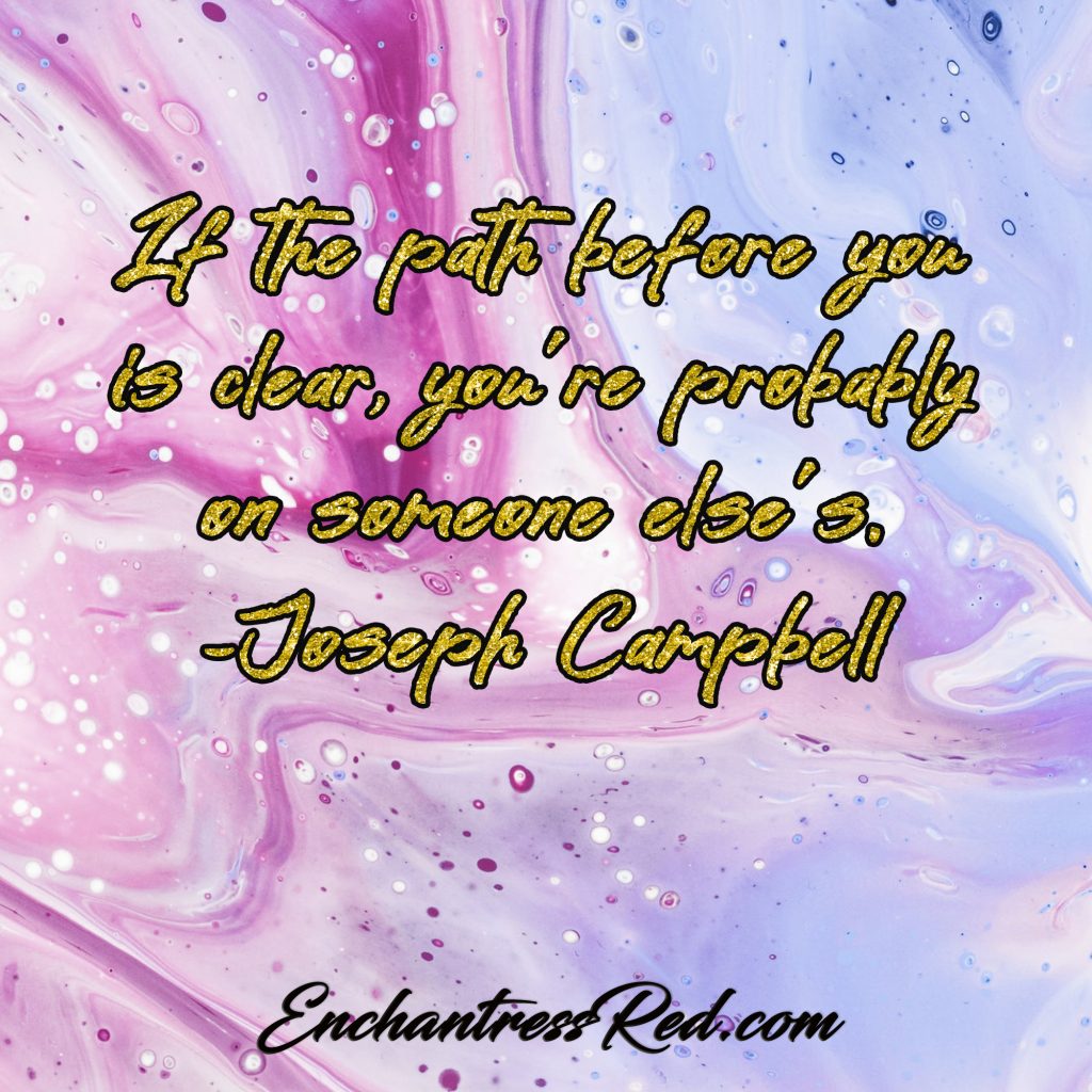 If the path before you is clear, you're probably on someone else's ~Joseph Campbell